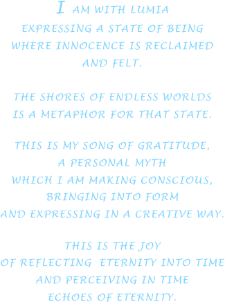I AM WITH LUMIA
EXPRESSING A STATE OF BEING
WHERE INNOCENCE IS RECLAIMED
AND FELT.

THE SHORES OF ENDLESS WORLDS
IS A METAPHOR FOR THAT STATE.

THIS IS MY SONG OF GRATITUDE,
A PERSONAL MYTH
WHICH I AM MAKING CONSCIOUS,
BRINGING INTO FORM
AND EXPRESSING IN A CREATIVE WAY.

THIS IS THE JOY
OF REFLECTING  ETERNITY INTO TIME
AND PERCEIVING IN TIME
ECHOES OF ETERNITY.





