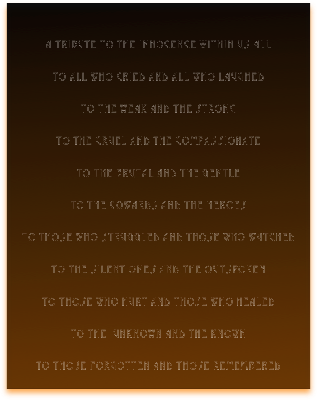 

a tribute to the innocence within us all

to all who cried and all who laughed

to the weak and the strong

to the cruel and the compassionate

to the brutal and the gentle

to the cowards and the heroes

to those who struggled and those who watched

to the silent ones and the outspoken

to those who hurt and those who healed

to the  unknown and the known

to those forgotten and those remembered