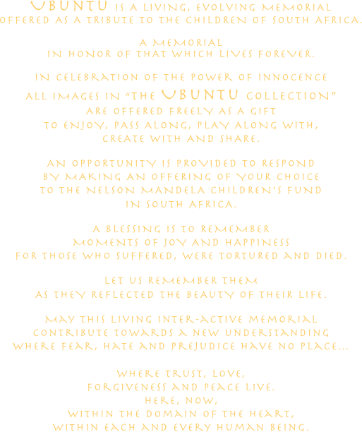
UBunTu IS A LIvING, EvOLvInG MEMORIAL
OFFERED AS A TRIBuTE TO THE CHILDREN OF SOuTH AFRICA.

A MEMORIAL
IN HONOR OF THAT WHICH LIVES FOREVER.

IN celebration of the power of innocence
ALL IMAGES IN “THE UBunTu COLLECTION”
ARE OFFERED FREELY AS A GIFT
TO ENJOY, PASS ALONG, PLAY ALONG WITH,
CREATE WITH AND SHARE.

AN OPPORTunITY IS PROVIDED TO RESPOND
BY MAKING AN OFFERING OF YOuR CHOICE
TO THE NELSON MANDELA CHILDREN’S FuND
IN SOuTH AFRICA.

A BLESSING IS TO REMEMBER
MOMENTS OF JOY AND HAPPINESS
FOR THOSE WHO SuFFERED, WERE TORTuRED and DIED.

LET uS REMEMBER THEM
AS THEY REFLECTED THE BEAuTY OF THEIR LIFE.

May this living inter-active memorial
contribute towards a new understanding
where fear, hate and prejudice have no place…

where trust, love, 
forgiveness and peace live.
here, now, 
within the domain of the Heart,
within each and every human being.






